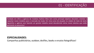 01 - IDENTIFICAÇÃO
Fundada em 2011 a agência de modelos Fashion Mixx tem como principal objetivo descobrir, orientar e
capacitar novos modelos para o mercado da moda. Em cinco anos de atuação na cidade do Cabo de Santo
Agostinho a agência vem fazendo um grande trabalho social descobrindo vários novos talentos que estão
ganhando as passarelas!
ESPECIALIDADES:
Campanhas publicitárias, outdoor, desfiles, books e ensaios fotográficos!
 