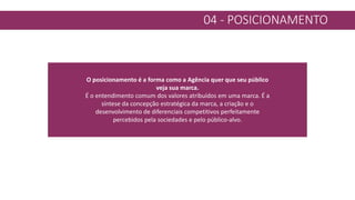 04 - POSICIONAMENTO
O posicionamento é a forma como a Agência quer que seu público
veja sua marca.
É o entendimento comum dos valores atribuídos em uma marca. É a
síntese da concepção estratégica da marca, a criação e o
desenvolvimento de diferenciais competitivos perfeitamente
percebidos pela sociedades e pelo público-alvo.
 