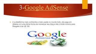 3-Google AdSense
 é a plataforma mais conhecida e mais usada no mundo todo, ela paga em
dólares e é uma ótima forma de monetizar seu blog e site o limite mínimo para
Resgate é de U$ 100
 
