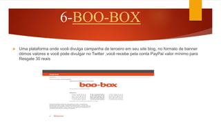 6-BOO-BOX
 Uma plataforma onde você divulga campanha de terceiro em seu site blog, no formato de banner
ótimos valores e você pode divulgar no Twitter ,você recebe pela conta PayPal valor mínimo para
Resgate 30 reais
 