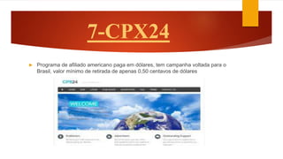 7-CPX24
 Programa de afiliado americano paga em dólares, tem campanha voltada para o
Brasil, valor mínimo de retirada de apenas 0,50 centavos de dólares
 