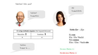 Tudo bem ? Alles goed?
Verbo Ser – Zijn
Eu sou
Ele / Ela /Você é
Nós somos
Eles / Elas / Vocês são
Tudobem.
Eu sou o / a..........
O Artigo definido singular (Het bepaald lidwoord)
Masculino  Feminino 
o a
Eu sou a Maria. (+)
Eu não sou a Maria. (-)
Tudobem?
Eu sou oNuno.
Olá!
Eu sou aGabriela.
 