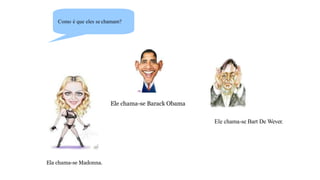 Como é que eles se chamam?
Ela chama-se Madonna.
Ele chama-se Barack Obama
Ele chama-se Bart De Wever.
 