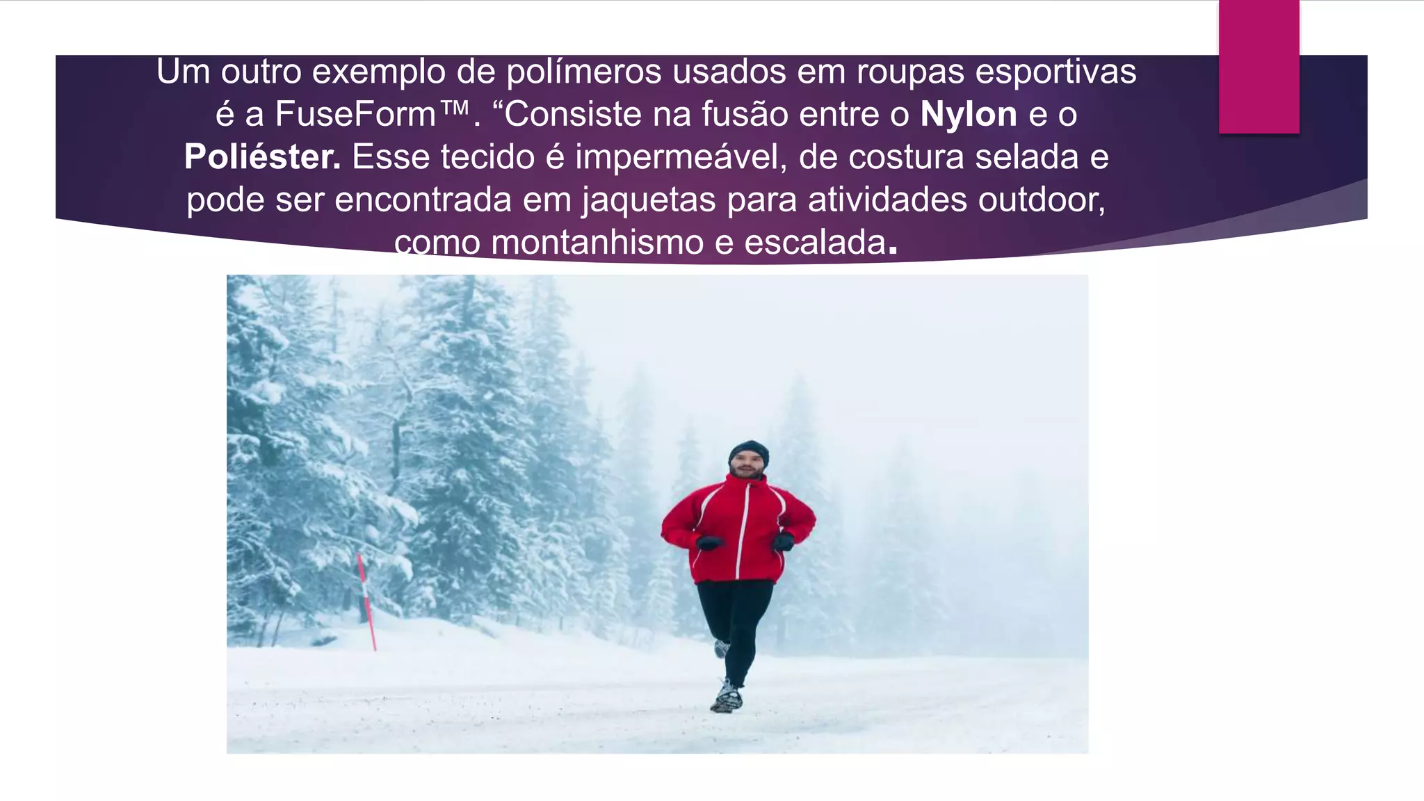 Um outro exemplo de polímeros usados em roupas esportivas
é a FuseForm™. “Consiste na fusão entre o Nylon e o
Poliéster. Esse tecido é impermeável, de costura selada e
pode ser encontrada em jaquetas para atividades outdoor,
como montanhismo e escalada.
 