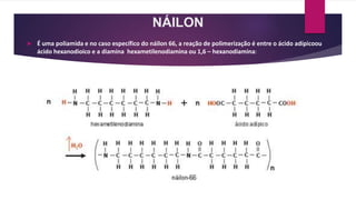 NÁILON
 É uma poliamida e no caso específico do náilon 66, a reação de polimerização é entre o ácido adípicoou
ácido hexanodioico e a diamina hexametilenodiamina ou 1,6 – hexanodiamina:
 