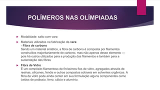 POLÍMEROS NAS OLÍMPIADAS
 Modalidade: salto com vara
 Materiais utilizados na fabricação da vara:
- Fibra de carbono
Sendo um material sintético, a fibra de carbono é composta por filamentos
construídos majoritariamente de carbono, mas não apenas desse elemento —
pois há outros utilizados para a produção dos filamentos e também para a
sustentação das fibras
 Fibra de Vidro
É um compósito filamentoso de finíssimos fios de vidro, agregados através de
resinas, silicones, fenóis e outros compostos solúveis em solventes orgânicos. A
fibra de vidro pode ainda conter em sua formulação alguns componentes como
óxidos de potássio, ferro, cálcio e alumínio.
 