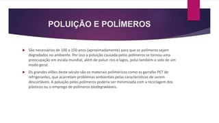 POLUIÇÃO E POLÍMEROS
 São necessários de 100 a 150 anos (aproximadamente) para que os polímeros sejam
degradados no ambiente. Por isso a poluição causada pelos polímeros se tornou uma
preocupação em escala mundial, além de poluir rios e lagos, polui também o solo de um
modo geral.
 Os grandes vilões deste século são os materiais poliméricos como as garrafas PET de
refrigerantes, que acarretam problemas ambientais pelas características de serem
descartáveis. A poluição pelos polímeros poderia ser minimizada com a reciclagem dos
plásticos ou o emprego de polímeros biodegradáveis.
 