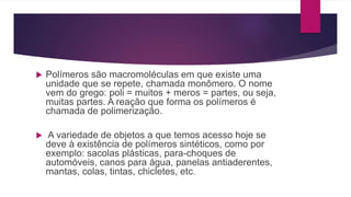  Polímeros são macromoléculas em que existe uma
unidade que se repete, chamada monômero. O nome
vem do grego: poli = muitos + meros = partes, ou seja,
muitas partes. A reação que forma os polímeros é
chamada de polimerização.
 A variedade de objetos a que temos acesso hoje se
deve à existência de polímeros sintéticos, como por
exemplo: sacolas plásticas, para-choques de
automóveis, canos para água, panelas antiaderentes,
mantas, colas, tintas, chicletes, etc.
 
