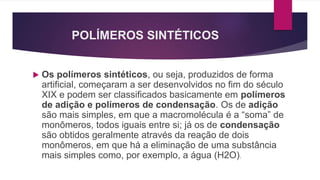 POLÍMEROS SINTÉTICOS
 Os polímeros sintéticos, ou seja, produzidos de forma
artificial, começaram a ser desenvolvidos no fim do século
XIX e podem ser classificados basicamente em polímeros
de adição e polímeros de condensação. Os de adição
são mais simples, em que a macromolécula é a “soma” de
monômeros, todos iguais entre si; já os de condensação
são obtidos geralmente através da reação de dois
monômeros, em que há a eliminação de uma substância
mais simples como, por exemplo, a água (H2O).
 