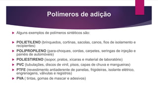 Polímeros de adição
 Alguns exemplos de polímeros sintéticos são:
 POLIETILENO (brinquedos, cortinas, sacolas, canos, fios de isolamento e
recipientes)
 POLIPROPILENO (para-choques, cordas, carpetes, seringas de injeção e
painéis de automóveis)
 POLIESTIRENO (isopor, pratos, xícaras e material de laboratório)
 PVC (tubulações, discos de vinil, pisos, capas de chuva e mangueiras)
 PTFE (revestimento antiaderente de panelas, frigideiras, isolante elétrico,
engrenagens, válvulas e registros)
 PVA ( tintas, gomas de mascar e adesivos)
 