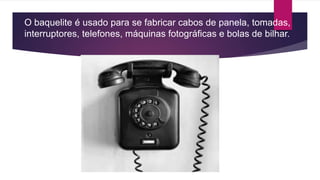 O baquelite é usado para se fabricar cabos de panela, tomadas,
interruptores, telefones, máquinas fotográficas e bolas de bilhar.
 