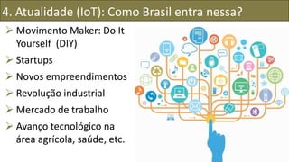 4. Atualidade (IoT): Como Brasil entra nessa?
 Movimento Maker: Do It
Yourself (DIY)
 Startups
 Novos empreendimentos
 Revolução industrial
 Mercado de trabalho
 Avanço tecnológico na
área agrícola, saúde, etc.
 