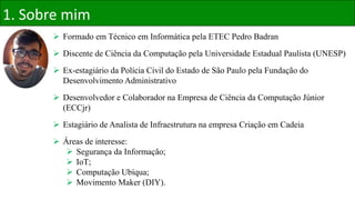  Formado em Técnico em Informática pela ETEC Pedro Badran
 Discente de Ciência da Computação pela Universidade Estadual Paulista (UNESP)
 Ex-estagiário da Polícia Civil do Estado de São Paulo pela Fundação do
Desenvolvimento Administrativo
 Desenvolvedor e Colaborador na Empresa de Ciência da Computação Júnior
(ECCjr)
 Estagiário de Analista de Infraestrutura na empresa Criação em Cadeia
 Áreas de interesse:
 Segurança da Informação;
 IoT;
 Computação Ubíqua;
 Movimento Maker (DIY).
1. Sobre mim
 