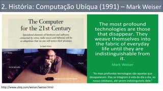 “As mais profundas tecnologias são aquelas que
desaparecem. Elas se integram à vida do dia a dia, ao
nosso cotidiano, até serem indistinguíveis dele.”
http://www.ubiq.com/weiser/weiser.html
2. História: Computação Ubíqua (1991) – Mark Weiser
 