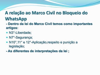 A relação ao Marco Civil no Bloqueio do
WhatsApp
- Dentro da lei do Marco Civil temos como importantes
artigos:
 N3°-Liberdade;
 N7°-Segurança;
 N10°,11° e 12°-Aplicação,respeito e punição a
legislação;
- As diferentes de interpretações da lei ;
 