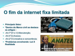 O fim da internet fixa limitada
 Principais fatos:
 *Dentro do Marco civil se destaca
os artigos :
 -Art.7°(IV e V):Manutenção;
 -Art.4°(I):Acesso;
 -Art.2°(V):iniciativa e concorrência;
 *Problemas envolvendo :Lei X
Realidade
 