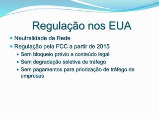 Regulação nos EUA
 Neutralidade da Rede
 Regulação pela FCC a partir de 2015
 Sem bloqueio prévio a conteúdo legal
 Sem degradação seletiva de tráfego
 Sem pagamentos para priorização de tráfego de
empresas
 