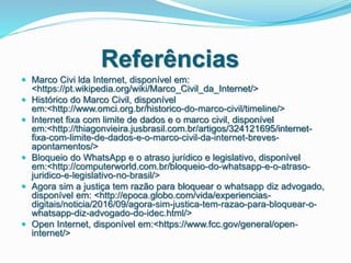 Referências
 Marco Civi lda Internet, disponível em:
<https://pt.wikipedia.org/wiki/Marco_Civil_da_Internet/>
 Histórico do Marco Civil, disponível
em:<http://www.omci.org.br/historico-do-marco-civil/timeline/>
 Internet fixa com limite de dados e o marco civil, disponível
em:<http://thiagonvieira.jusbrasil.com.br/artigos/324121695/internet-
fixa-com-limite-de-dados-e-o-marco-civil-da-internet-breves-
apontamentos/>
 Bloqueio do WhatsApp e o atraso jurídico e legislativo, disponível
em:<http://computerworld.com.br/bloqueio-do-whatsapp-e-o-atraso-
juridico-e-legislativo-no-brasil/>
 Agora sim a justiça tem razão para bloquear o whatsapp diz advogado,
disponível em: <http://epoca.globo.com/vida/experiencias-
digitais/noticia/2016/09/agora-sim-justica-tem-razao-para-bloquear-o-
whatsapp-diz-advogado-do-idec.html/>
 Open Internet, disponível em:<https://www.fcc.gov/general/open-
internet/>
 