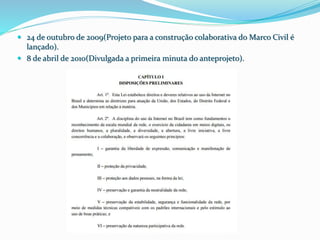  24 de outubro de 2009(Projeto para a construção colaborativa do Marco Civil é
lançado).
 8 de abril de 2010(Divulgada a primeira minuta do anteprojeto).
 