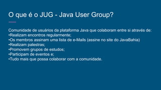 O que é o JUG - Java User Group?
Comunidade de usuários da plataforma Java que colaboram entre si através de:
•Realizam encontros regularmente;
•Os membros assinam uma lista de e-Mails (assine no site do JavaBahia)
•Realizam palestras;
•Promovem grupos de estudos;
•Participam de eventos e;
•Tudo mais que possa colaborar com a comunidade.
 