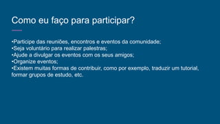 Como eu faço para participar?
•Participe das reuniões, encontros e eventos da comunidade;
•Seja voluntário para realizar palestras;
•Ajude a divulgar os eventos com os seus amigos;
•Organize eventos;
•Existem muitas formas de contribuir, como por exemplo, traduzir um tutorial,
formar grupos de estudo, etc.
 