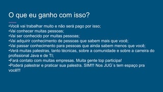 O que eu ganho com isso?
•Você vai trabalhar muito e não será pago por isso;
•Vai conhecer muitas pessoas;
•Vai ser conhecido por muitas pessoas;
•Vai adquirir conhecimento de pessoas que sabem mais que você;
•Vai passar conhecimento para pessoas que ainda sabem menos que você;
•Verá muitas palestras, tanto técnicas, sobre a comunidade e sobre a carreira do
profissional Java e de TI;
•Fará contato com muitas empresas. Muita gente top participa!
•Poderá palestrar e praticar sua palestra. SIM!!! Nos JUG´s tem espaço pra
você!!!
 