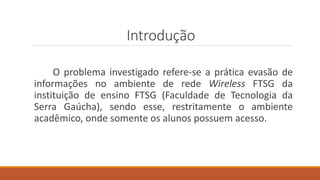 Introdução
O problema investigado refere-se a prática evasão de
informações no ambiente de rede Wireless FTSG da
instituição de ensino FTSG (Faculdade de Tecnologia da
Serra Gaúcha), sendo esse, restritamente o ambiente
acadêmico, onde somente os alunos possuem acesso.
 