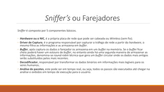 Sniffer’s ou Farejadores
Sniffer é composto por 5 componentes básicos.
◦ Hardware ou o NIC, é a própria placa de rede que pode ser cabeada ou Wireless (sem fio).
◦ Driver de Captura, é o programa responsável por capturar o tráfego de rede a partir do hardware, o
mesmo filtra as informações e as armazena em buffer.
◦ Buffer, após captura os dados o farejador os armazena em um buffer na memória. Se o buffer ficar
cheio poderá haver um estouro de buffer, no entanto ainda há uma segunda maneira de armazenar as
informações, denomina-se round-robin técnica que gera um buffer circular onde os dados mais antigos
serão substituídos pelos mais recentes.
◦ Decodificador, responsável por transformar os dados binários em informações mais legíveis para os
seres humanos.
◦ Análise de pacotes, este pode ser em tempo real, ou seja, todos os passos são executados até chegar na
análise e exibidos em tempo de execução para o usuário.
 