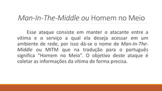 Man-In-The-Middle ou Homem no Meio
Esse ataque consiste em manter o atacante entre a
vítima e o serviço a qual ela deseja acessar em um
ambiente de rede, por isso dá-se o nome de Man-In-The-
Middle ou MITM que na tradução para o português
significa “Homem no Meio”. O objetivo deste ataque é
coletar as informações da vítima de forma precisa.
 