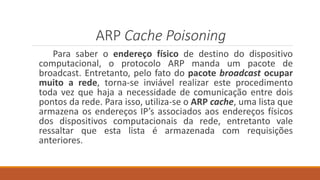 ARP Cache Poisoning
Para saber o endereço físico de destino do dispositivo
computacional, o protocolo ARP manda um pacote de
broadcast. Entretanto, pelo fato do pacote broadcast ocupar
muito a rede, torna-se inviável realizar este procedimento
toda vez que haja a necessidade de comunicação entre dois
pontos da rede. Para isso, utiliza-se o ARP cache, uma lista que
armazena os endereços IP’s associados aos endereços físicos
dos dispositivos computacionais da rede, entretanto vale
ressaltar que esta lista é armazenada com requisições
anteriores.
 