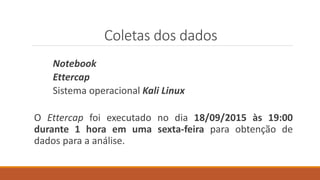 Coletas dos dados
Notebook
Ettercap
Sistema operacional Kali Linux
O Ettercap foi executado no dia 18/09/2015 às 19:00
durante 1 hora em uma sexta-feira para obtenção de
dados para a análise.
 