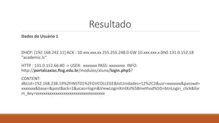 Resultado
Dados do Usuário 1
DHCP: [192.168.242.11] ACK : 10.xxx.xxx.xx 255.255.248.0 GW 10.xxx.xxx.x DNS 131.0.152.18
"academic.lc"
HTTP : 131.0.152.66:80 -> USER: xxxxxxx PASS: xxxxxxxx INFO:
http://portalcaxias.ftsg.edu.br/modulos/aluno/login.php5?
CONTENT:
dbList=192.168.238.19%2FINST01%2FGVCOLLEGE&lstUnidades=12%2C2&usr=xxxxxxx&passwd=
xxxxxxx&base=&postBack=1&acao=login&ViewLoginXmlXsl%5Bmethod%5D=btnLogin_click&for
m_key=xxxxxxxxxxxxxxxxxxxxxxxxxxxxxxxxxxx
 