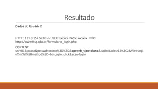 Resultado
Dados do Usuário 2
HTTP : 131.0.152.66:80 -> USER: xxxxxx PASS: xxxxxxx INFO:
http://www.ftsg.edu.br/formulario_login.php
CONTENT:
usr=013xxxxxx&passwd=xxxxxx%3D%3D&apsweb_tipo=aluno&lstUnidades=12%2C2&ViewLogi
nXmlXsl%5Bmethod%5D=btnLogin_click&acao=login
 