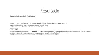 Resultado
Dados do Usuário 3 (professor)
HTTP : 131.0.152.66:80 -> USER: xxxxxxxxxx PASS: xxxxxxxxxx INFO:
http://www.ftsg.edu.br/formulario_login.php
CONTENT:
usr=09xxxx5&passwd=xxxxxxxxxxxxxxx%3D&apsweb_tipo=professor&lstUnidades=12%2C2&Vie
wLoginXmlXsl%5Bmethod%5D=btnLogin_click&acao=login
 