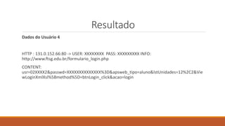 Resultado
Dados do Usuário 4
HTTP : 131.0.152.66:80 -> USER: XXXXXXXX PASS: XXXXXXXXX INFO:
http://www.ftsg.edu.br/formulario_login.php
CONTENT:
usr=02XXXX2&passwd=XXXXXXXXXXXXXX%3D&apsweb_tipo=aluno&lstUnidades=12%2C2&Vie
wLoginXmlXsl%5Bmethod%5D=btnLogin_click&acao=login
 