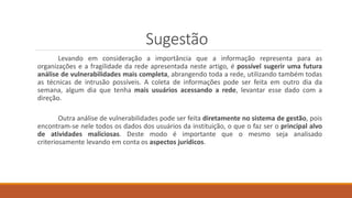 Sugestão
Levando em consideração a importância que a informação representa para as
organizações e a fragilidade da rede apresentada neste artigo, é possível sugerir uma futura
análise de vulnerabilidades mais completa, abrangendo toda a rede, utilizando também todas
as técnicas de intrusão possíveis. A coleta de informações pode ser feita em outro dia da
semana, algum dia que tenha mais usuários acessando a rede, levantar esse dado com a
direção.
Outra análise de vulnerabilidades pode ser feita diretamente no sistema de gestão, pois
encontram-se nele todos os dados dos usuários da instituição, o que o faz ser o principal alvo
de atividades maliciosas. Deste modo é importante que o mesmo seja analisado
criteriosamente levando em conta os aspectos jurídicos.
 