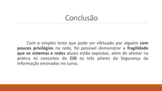 Conclusão
Com o simples teste que pode ser efetuado por alguém com
poucos privilégios na rede, foi possível demonstrar a fragilidade
que os sistemas e redes atuais estão expostos, além de atestar na
prática os conceitos do CID os três pilares da Segurança da
Informação ensinados no curso.
 