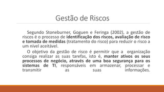 Gestão de Riscos
Segundo Stoneburner, Goguen e Feringa (2002), a gestão de
riscos é o processo de identificação dos riscos, avaliação de risco
e tomada de medidas (tratamento do risco) para reduzir o risco a
um nível aceitável.
O objetivo da gestão de risco é permitir que a organização
consiga realizar as suas tarefas, isto é, manter ativos os seus
processos de negócio, através de uma boa segurança para os
sistemas de TI, responsáveis em armazenar, processar e
transmitir as suas informações.
 