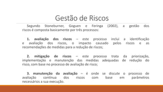 Gestão de Riscos
Segundo Stoneburner, Goguen e Feringa (2002), a gestão dos
riscos é composta basicamente por três processos:
1. avaliação dos riscos – este processo inclui a identificação
e avaliação dos riscos, o impacto causado pelos riscos e as
recomendações de medidas para a redução de riscos;
2. mitigação de riscos – este processo trata da priorização,
implementação e manutenção das medidas adequadas de redução do
risco, com base no processo de avaliação de risco;
3. manutenção da avaliação – é onde se discute o processo de
avaliação contínua dos riscos com base em parâmetros
necessários a sua execução.
 