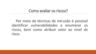 Como avaliar os riscos?
Por meio de técnicas de intrusão é possível
identificar vulnerabilidades e enumerar os
riscos, bem como atribuir valor ao nível de
risco.
 