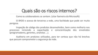 Quais são os riscos internos?
Como os colaboradores se sentem. (citar faxineira da Microsoft)
O BYOD e acesso de terceiros a rede, uma facilidade que pode ser muito
perigosa.
Inspeção de código dos produtos desenvolvidos, bem como melhoria nos
processos incluindo a capacitação e conscientização dos envolvidos
(programadores, gerentes, analistas ...).
Auditoria em produtos utilizados, para ter certeza que não há brechas
que possam comprometer a segurança da rede.
 