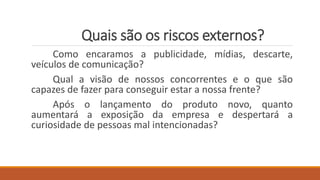 Quais são os riscos externos?
Como encaramos a publicidade, mídias, descarte,
veículos de comunicação?
Qual a visão de nossos concorrentes e o que são
capazes de fazer para conseguir estar a nossa frente?
Após o lançamento do produto novo, quanto
aumentará a exposição da empresa e despertará a
curiosidade de pessoas mal intencionadas?
 