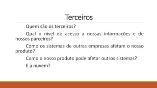 Terceiros
Quem são os terceiros?
Qual o nível de acesso a nossas informações e de
nossos parceiros?
Como os sistemas de outras empresas afetam o nosso
produto?
Como o nosso produto pode afetar outros sistemas?
E a nuvem?
 