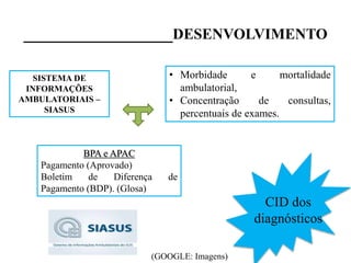 _________________DESENVOLVIMENTO
SISTEMA DE
INFORMAÇÕES
AMBULATORIAIS –
SIASUS
• Morbidade e mortalidade
ambulatorial,
• Concentração de consultas,
percentuais de exames.
BPA e APAC
Pagamento (Aprovado)
Boletim de Diferença de
Pagamento (BDP). (Glosa)
CID dos
diagnósticos
(GOOGLE: Imagens)
 