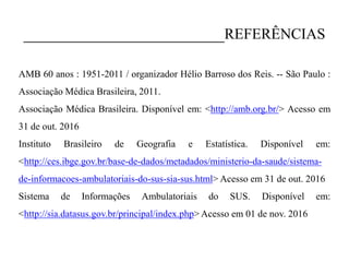 _______________________REFERÊNCIAS
AMB 60 anos : 1951-2011 / organizador Hélio Barroso dos Reis. -- São Paulo :
Associação Médica Brasileira, 2011.
Associação Médica Brasileira. Disponível em: <http://amb.org.br/> Acesso em
31 de out. 2016
Instituto Brasileiro de Geografia e Estatística. Disponível em:
<http://ces.ibge.gov.br/base-de-dados/metadados/ministerio-da-saude/sistema-
de-informacoes-ambulatoriais-do-sus-sia-sus.html> Acesso em 31 de out. 2016
Sistema de Informações Ambulatoriais do SUS. Disponível em:
<http://sia.datasus.gov.br/principal/index.php> Acesso em 01 de nov. 2016
 