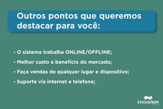 - O sistema trabalha ONLINE/OFFLINE;
- Melhor custo e benefício do mercado;
- Faça vendas de qualquer lugar e dispositivo;
- Suporte via internet e telefone;
Outros pontos que queremos
destacar para você:
 