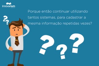 Porque então continuar utilizando
tantos sistemas, para cadastrar a
mesma informação repetidas vezes?
 
