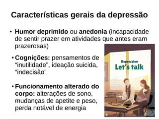 Características gerais da depressão
● Humor deprimido ou anedonia (incapacidade
de sentir prazer em atividades que antes eram
prazerosas)
● Cognições: pensamentos de
“inutilidade”, ideação suicida,
“indecisão”
● Funcionamento alterado do
corpo: alterações de sono,
mudanças de apetite e peso,
perda notável de energia
 