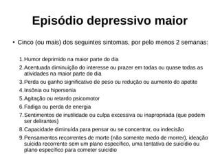 Episódio depressivo maior
● Cinco (ou mais) dos seguintes sintomas, por pelo menos 2 semanas:
1.Humor deprimido na maior parte do dia
2.Acentuada diminuição do interesse ou prazer em todas ou quase todas as
atividades na maior parte do dia
3.Perda ou ganho significativo de peso ou redução ou aumento do apetite
4.Insônia ou hipersonia
5.Agitação ou retardo psicomotor
6.Fadiga ou perda de energia
7.Sentimentos de inutilidade ou culpa excessiva ou inapropriada (que podem
ser delirantes)
8.Capacidade diminuída para pensar ou se concentrar, ou indecisão
9.Pensamentos recorrentes de morte (não somente medo de morrer), ideação
suicida recorrente sem um plano específico, uma tentativa de suicídio ou
plano específico para cometer suicídio
 
