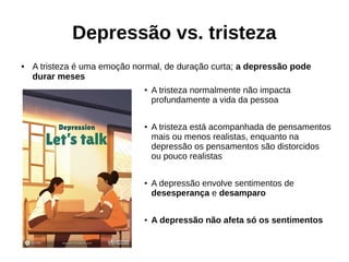 Depressão vs. tristeza
● A tristeza é uma emoção normal, de duração curta; a depressão pode
durar meses
●
A tristeza normalmente não impacta
profundamente a vida da pessoa
● A tristeza está acompanhada de pensamentos
mais ou menos realistas, enquanto na
depressão os pensamentos são distorcidos
ou pouco realistas
●
A depressão envolve sentimentos de
desesperança e desamparo
●
A depressão não afeta só os sentimentos
 